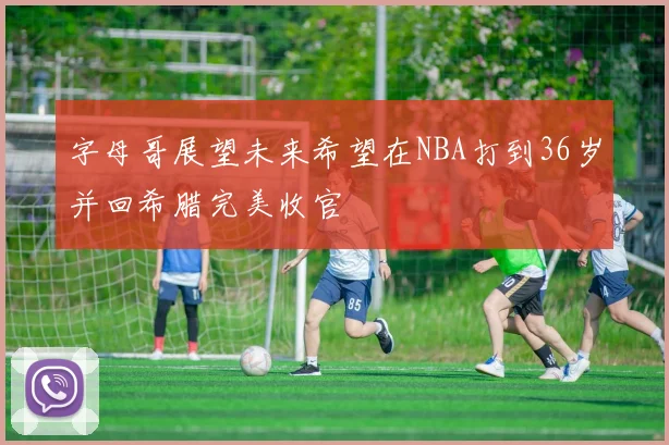 字母哥展望未来希望在NBA打到36岁并回希腊完美收官