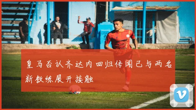 皇马否认齐达内回归传闻已与两名新教练展开接触