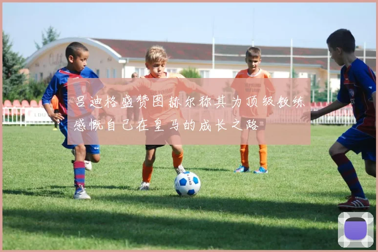 吕迪格盛赞图赫尔称其为顶级教练感慨自己在皇马的成长之路
