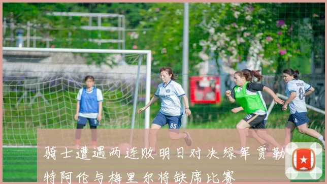骑士遭遇两连败明日对决绿军贾勒特阿伦与梅里尔将缺席比赛