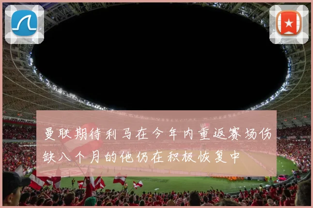 曼联期待利马在今年内重返赛场伤缺八个月的他仍在积极恢复中