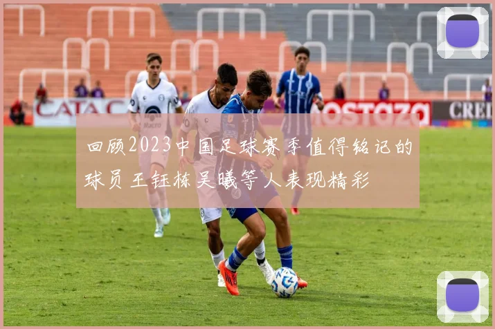 回顾2023中国足球赛季值得铭记的球员王钰栋吴曦等人表现精彩