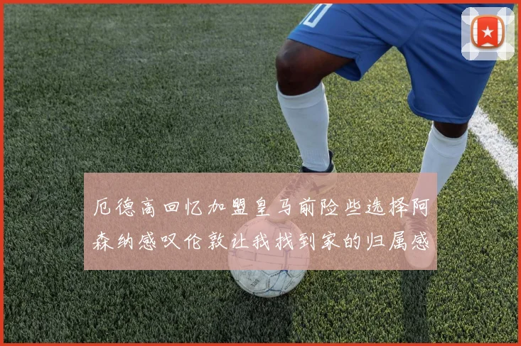 厄德高回忆加盟皇马前险些选择阿森纳感叹伦敦让我找到家的归属感