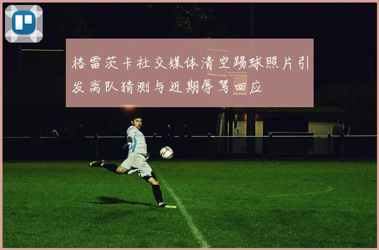 格雷茨卡社交媒体清空踢球照片引发离队猜测与近期辱骂回应