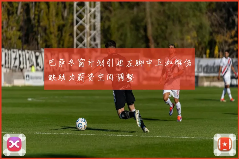 巴萨冬窗计划引进左脚中卫加维伤缺助力薪资空间调整