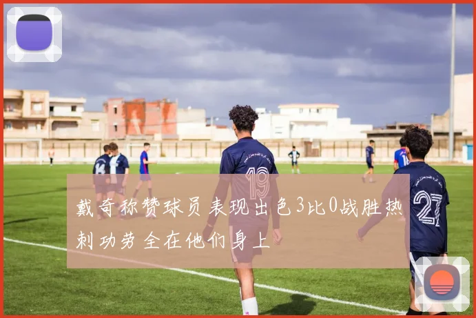 戴奇称赞球员表现出色3比0战胜热刺功劳全在他们身上