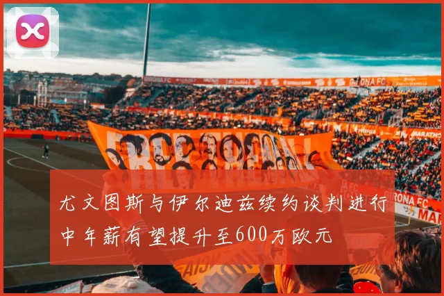 尤文图斯与伊尔迪兹续约谈判进行中年薪有望提升至600万欧元
