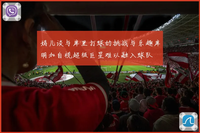 娟儿谈与库里打球的挑战与乐趣库明加自视超级巨星难以融入球队
