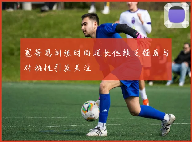 塞蒂恩训练时间延长但缺乏强度与对抗性引发关注