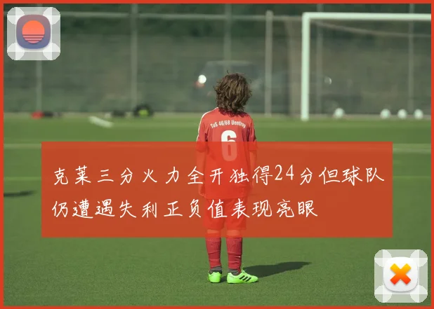 克莱三分火力全开独得24分但球队仍遭遇失利正负值表现亮眼