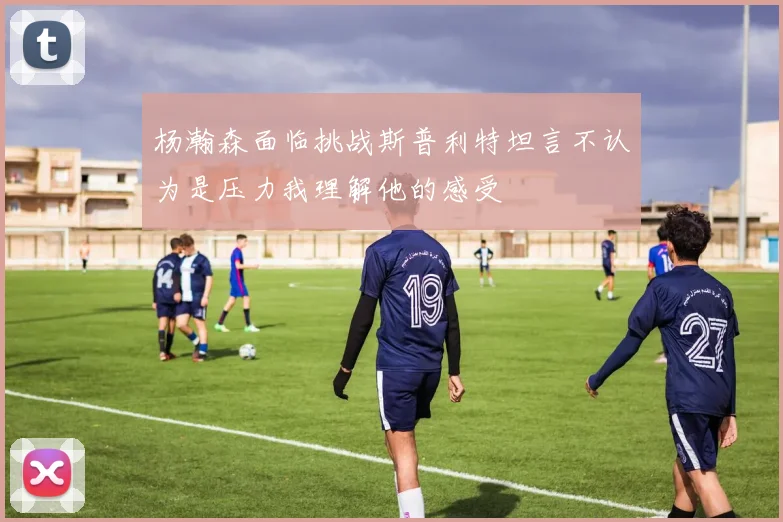 杨瀚森面临挑战斯普利特坦言不认为是压力我理解他的感受