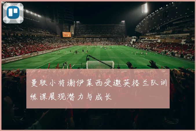 曼联小将谢伊莱西受邀英格兰队训练课展现潜力与成长