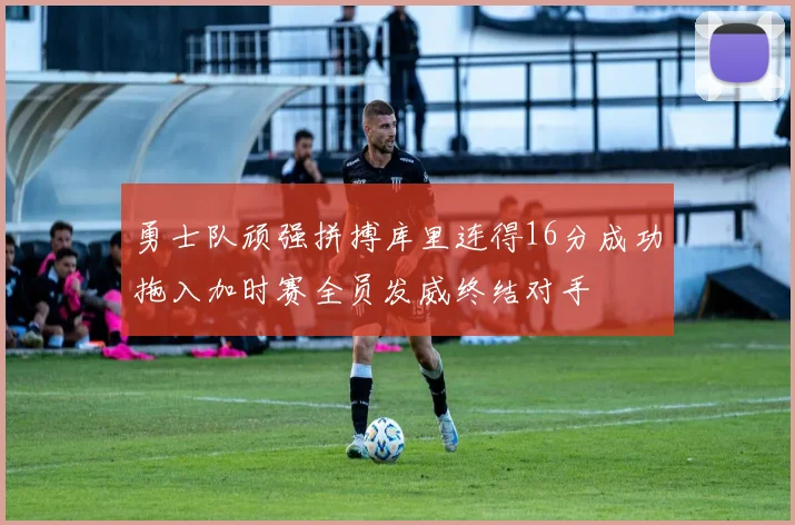 勇士队顽强拼搏库里连得16分成功拖入加时赛全员发威终结对手