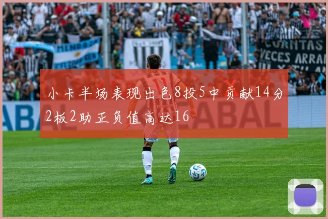 小卡半场表现出色8投5中贡献14分2板2助正负值高达16