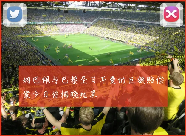 姆巴佩与巴黎圣日耳曼的巨额赔偿案今日将揭晓结果