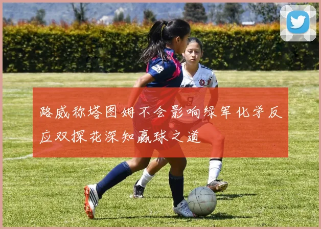 路威称塔图姆不会影响绿军化学反应双探花深知赢球之道