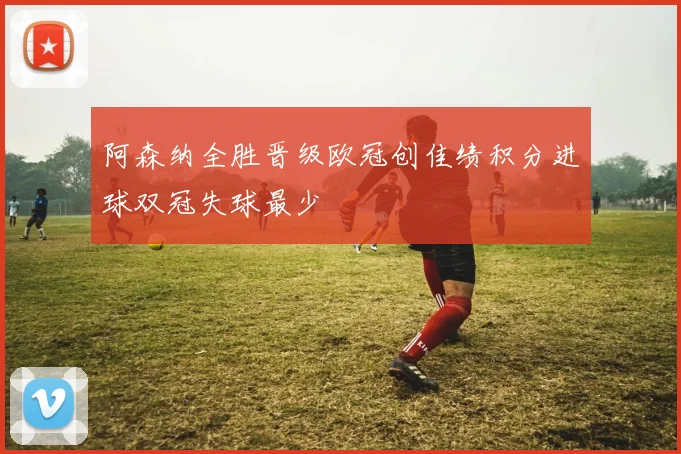 阿森纳全胜晋级欧冠创佳绩积分进球双冠失球最少