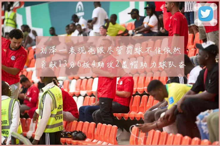 刘泽一表现亮眼尽管罚球不佳依然贡献13分6板4助攻2盖帽助力球队奋战