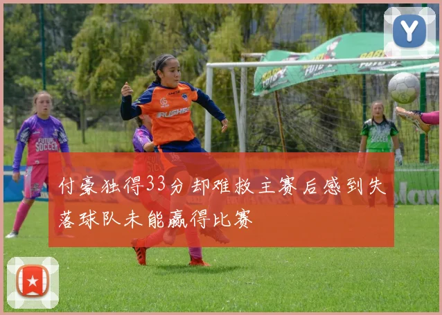 付豪独得33分却难救主赛后感到失落球队未能赢得比赛