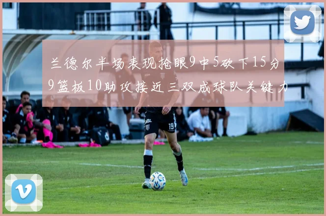 兰德尔半场表现抢眼9中5砍下15分9篮板10助攻接近三双成球队关键力量