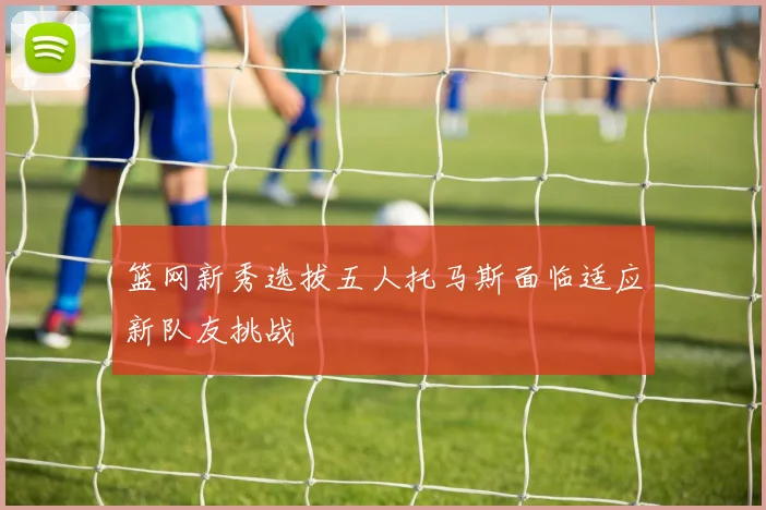 篮网新秀选拔五人托马斯面临适应新队友挑战
