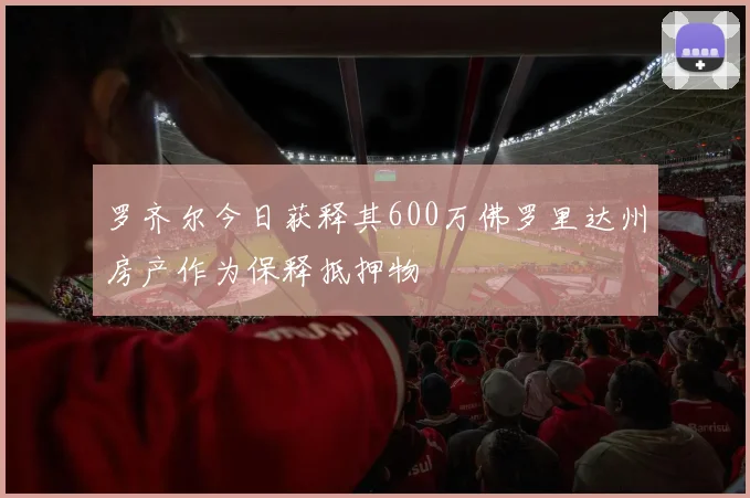 罗齐尔今日获释其600万佛罗里达州房产作为保释抵押物
