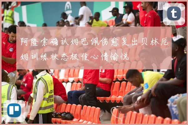 阿隆索确认姆巴佩伤愈复出贝林厄姆训练状态极佳心情愉悦