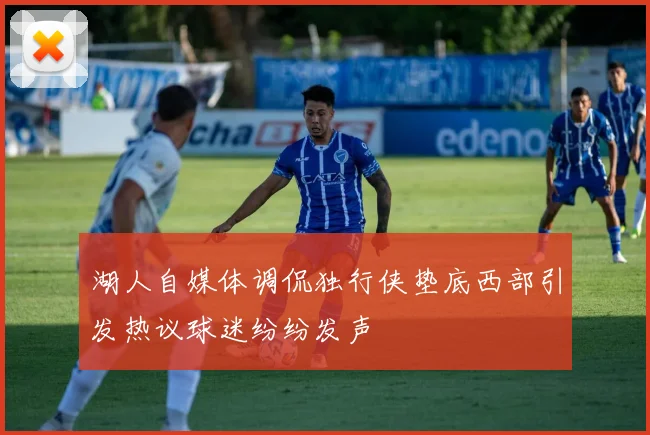 湖人自媒体调侃独行侠垫底西部引发热议球迷纷纷发声