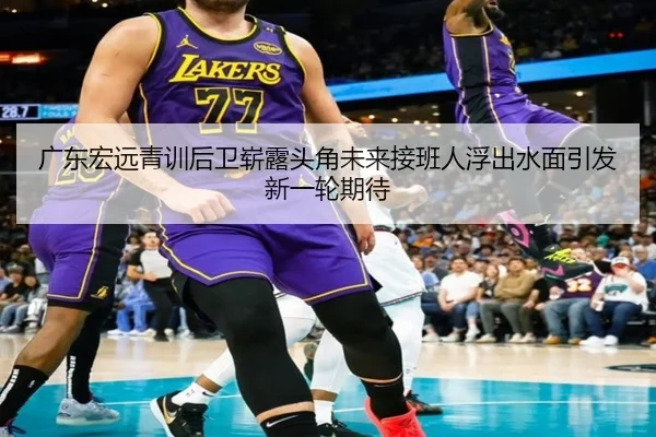 广东宏远青训后卫崭露头角未来接班人浮出水面引发新一轮期待 - WukongSports